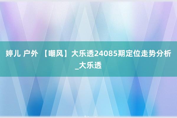 婷儿 户外 【嘲风】大乐透24085期定位走势分析_大乐透