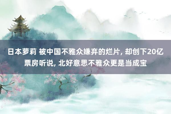 日本萝莉 被中国不雅众嫌弃的烂片， 却创下20亿票房听说， 北好意思不雅众更是当成宝