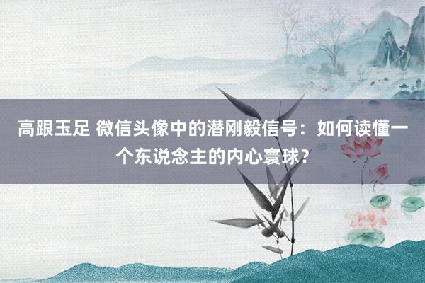 高跟玉足 微信头像中的潜刚毅信号：如何读懂一个东说念主的内心寰球？