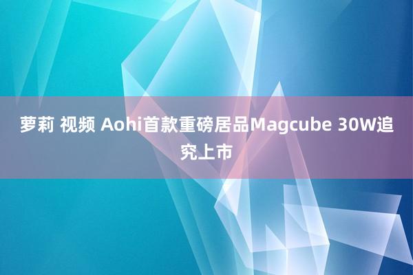 萝莉 视频 Aohi首款重磅居品Magcube 30W追究上市