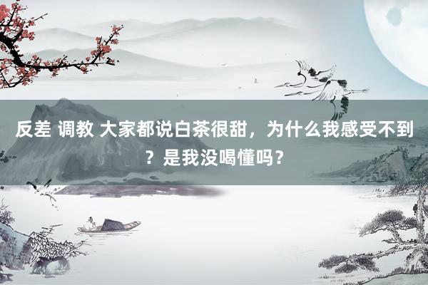 反差 调教 大家都说白茶很甜，为什么我感受不到？是我没喝懂吗？