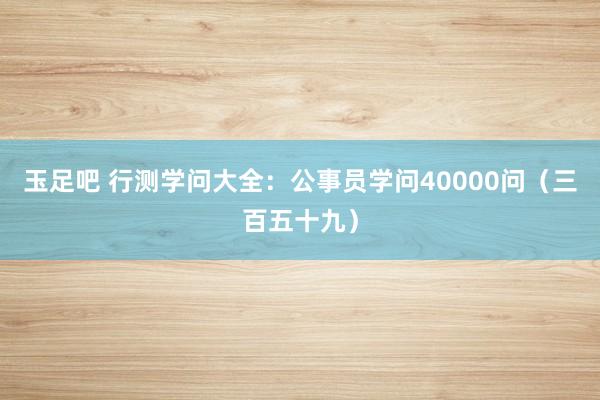 玉足吧 行测学问大全：公事员学问40000问（三百五十九）