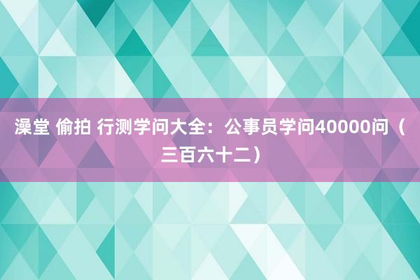 澡堂 偷拍 行测学问大全：公事员学问40000问（三百六十二）