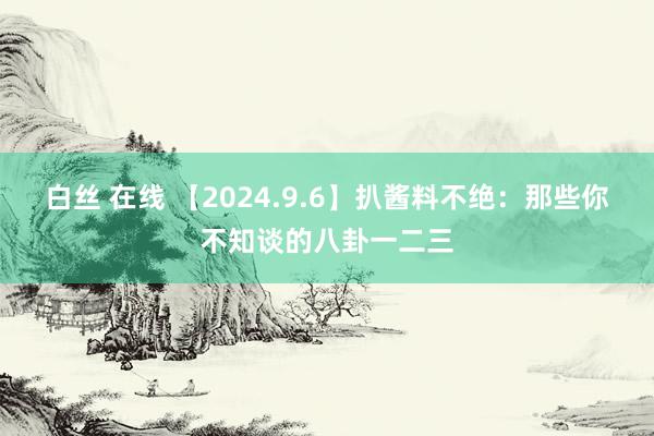 白丝 在线 【2024.9.6】扒酱料不绝：那些你不知谈的八卦一二三