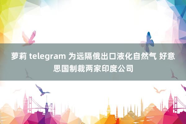 萝莉 telegram 为远隔俄出口液化自然气 好意思国制裁两家印度公司