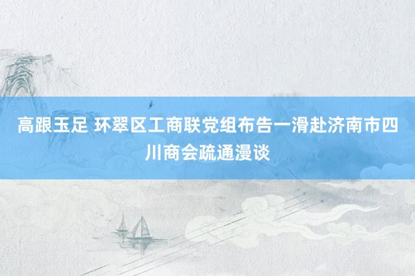 高跟玉足 环翠区工商联党组布告一滑赴济南市四川商会疏通漫谈