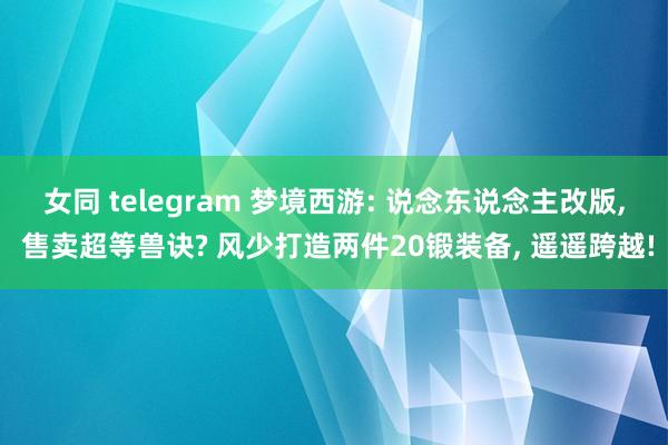 女同 telegram 梦境西游: 说念东说念主改版， 售卖超等兽诀? 风少打造两件20锻装备， 遥遥跨越!