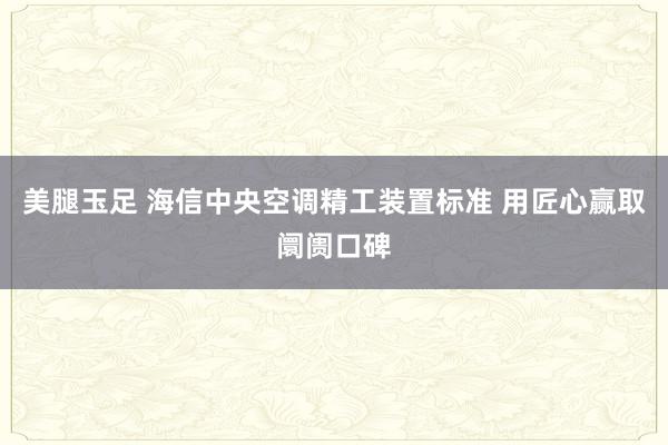 美腿玉足 海信中央空调精工装置标准 用匠心赢取阛阓口碑