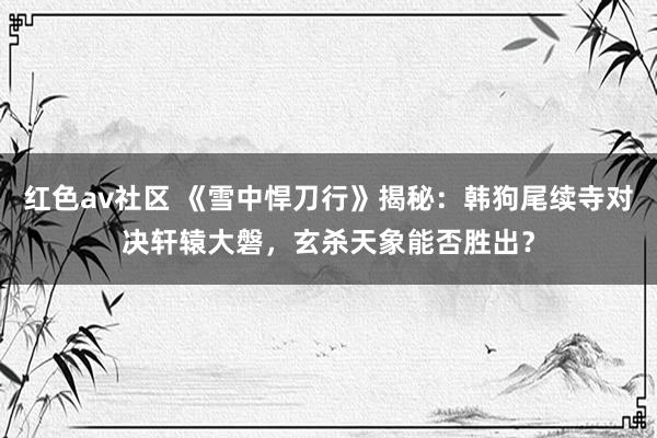 红色av社区 《雪中悍刀行》揭秘：韩狗尾续寺对决轩辕大磐，玄杀天象能否胜出？