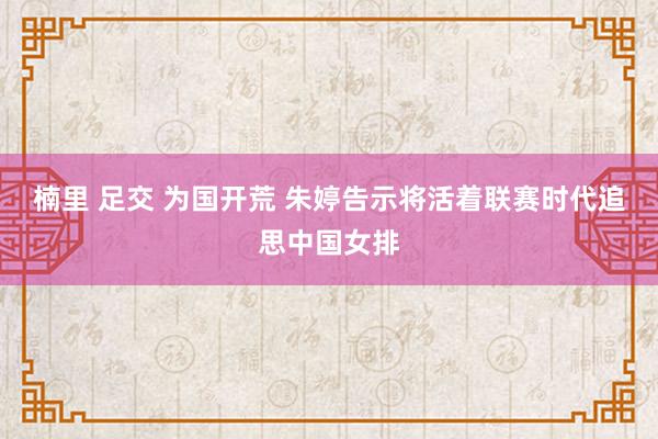 楠里 足交 为国开荒 朱婷告示将活着联赛时代追思中国女排