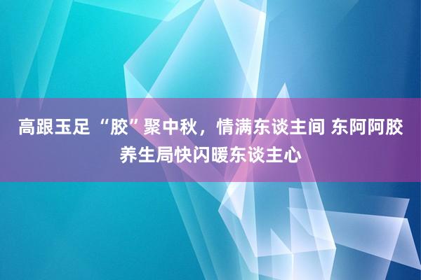 高跟玉足 “胶”聚中秋，情满东谈主间 东阿阿胶养生局快闪暖东谈主心