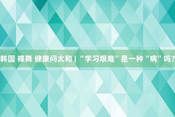 韩国 裸舞 健康问太和 | “学习艰难”是一种“病”吗？