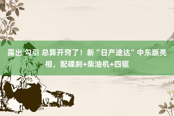 露出 勾引 总算开窍了！新“日产途达”中东版亮相，配碟刹+柴油机+四驱