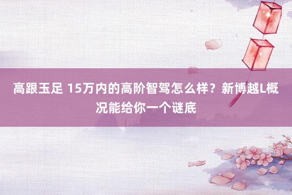 高跟玉足 15万内的高阶智驾怎么样？新博越L概况能给你一个谜底