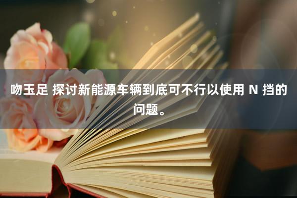 吻玉足 探讨新能源车辆到底可不行以使用 N 挡的问题。