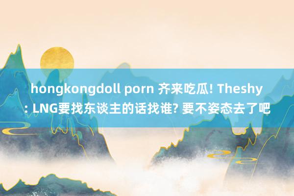 hongkongdoll porn 齐来吃瓜! Theshy: LNG要找东谈主的话找谁? 要不姿态去了吧