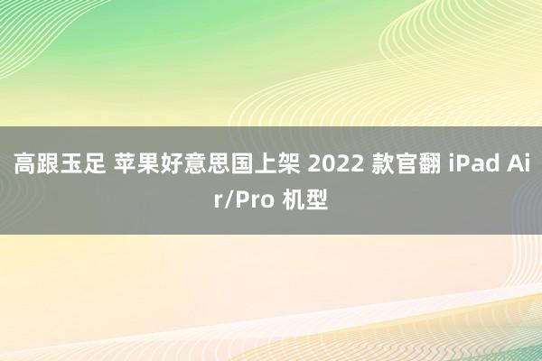 高跟玉足 苹果好意思国上架 2022 款官翻 iPad Air/Pro 机型