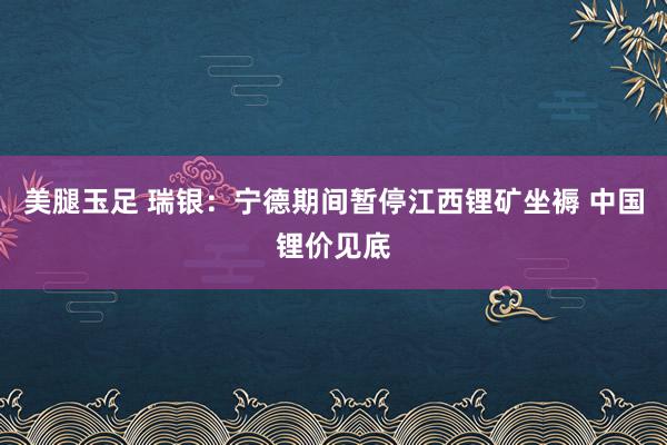 美腿玉足 瑞银：宁德期间暂停江西锂矿坐褥 中国锂价见底