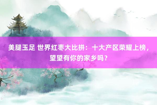 美腿玉足 世界红枣大比拼：十大产区荣耀上榜，望望有你的家乡吗？