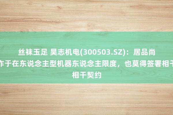 丝袜玉足 昊志机电(300503.SZ)：居品尚未欺诈于在东说念主型机器东说念主限度，也莫得签署相干契约