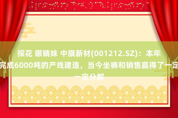 探花 眼睛妹 中旗新材(001212.SZ)：本年瞎想完成6000吨的产线建造，当今坐褥和销售赢得了一定分解