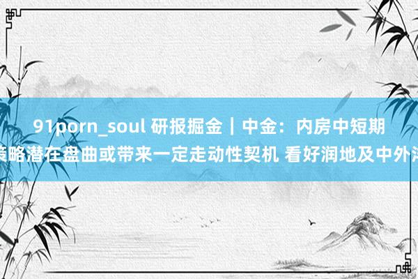 91porn_soul 研报掘金｜中金：内房中短期策略潜在盘曲或带来一定走动性契机 看好润地及中外洋