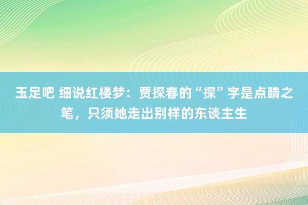 玉足吧 细说红楼梦：贾探春的“探”字是点睛之笔，只须她走出别样的东谈主生