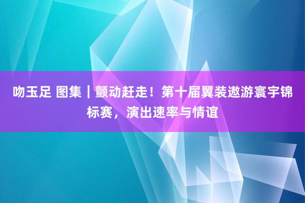 吻玉足 图集｜颤动赶走！第十届翼装遨游寰宇锦标赛，演出速率与情谊