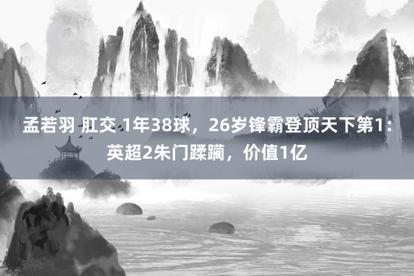 孟若羽 肛交 1年38球，26岁锋霸登顶天下第1：英超2朱门蹂躏，价值1亿