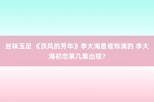 丝袜玉足 《顶风的芳华》李大海是谁饰演的 李大海初恋第几集出现？