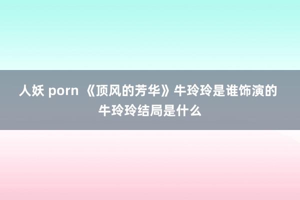 人妖 porn 《顶风的芳华》牛玲玲是谁饰演的 牛玲玲结局是什么