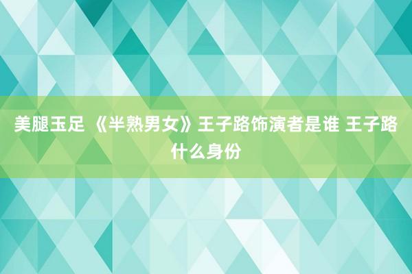 美腿玉足 《半熟男女》王子路饰演者是谁 王子路什么身份