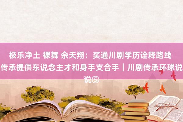 极乐净土 裸舞 余天翔：买通川剧学历诠释路线 为传承提供东说念主才和身手支合手｜川剧传承环球说⑤