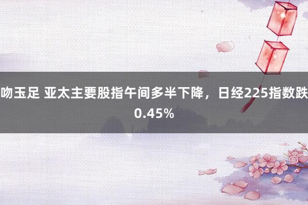 吻玉足 亚太主要股指午间多半下降，日经225指数跌0.45%