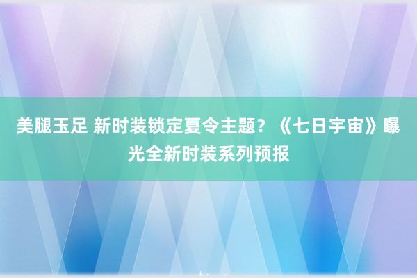 美腿玉足 新时装锁定夏令主题？《七日宇宙》曝光全新时装系列预报