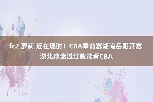 fc2 萝莉 近在现时！CBA季前赛湖南岳阳开赛 湖北球迷过江就能看CBA