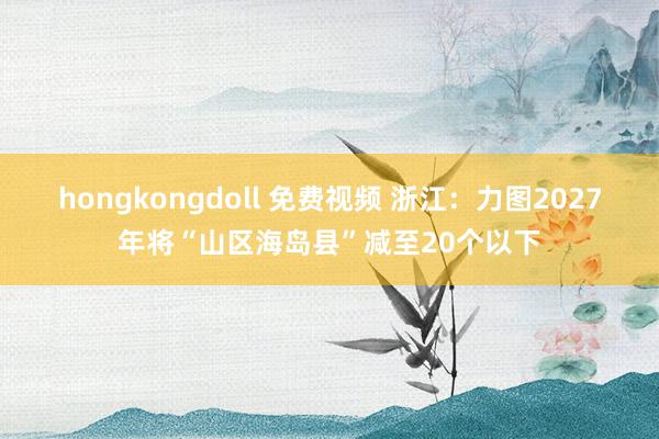 hongkongdoll 免费视频 浙江：力图2027年将“山区海岛县”减至20个以下