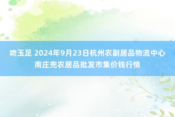 吻玉足 2024年9月23日杭州农副居品物流中心南庄兜农居品批发市集价钱行情