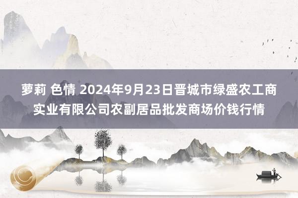 萝莉 色情 2024年9月23日晋城市绿盛农工商实业有限公司农副居品批发商场价钱行情