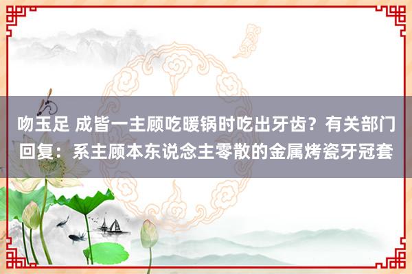 吻玉足 成皆一主顾吃暖锅时吃出牙齿？有关部门回复：系主顾本东说念主零散的金属烤瓷牙冠套