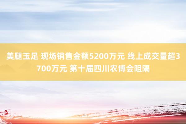 美腿玉足 现场销售金额5200万元 线上成交量超3700万元 第十届四川农博会阻隔