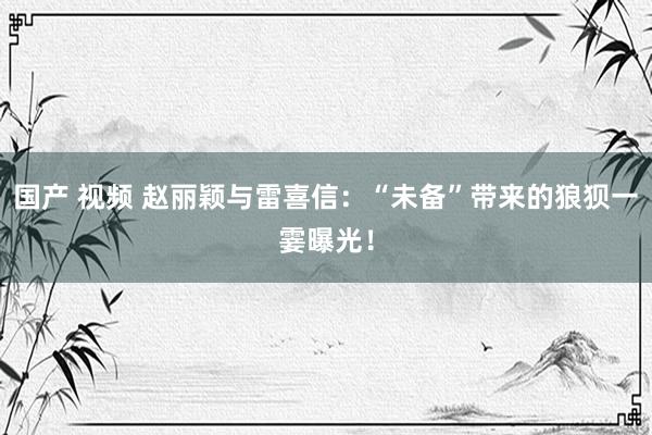 国产 视频 赵丽颖与雷喜信：“未备”带来的狼狈一霎曝光！