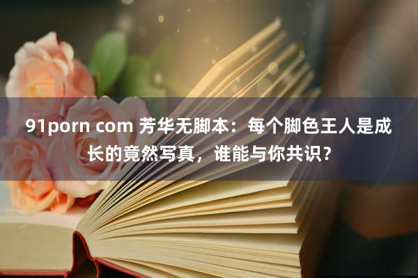 91porn com 芳华无脚本：每个脚色王人是成长的竟然写真，谁能与你共识？