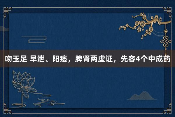 吻玉足 早泄、阳痿，脾肾两虚证，先容4个中成药