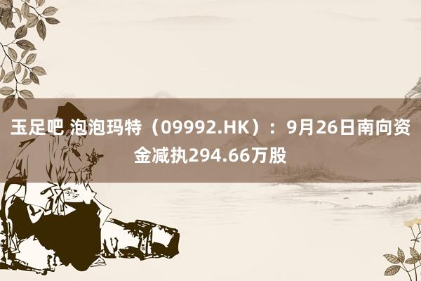 玉足吧 泡泡玛特（09992.HK）：9月26日南向资金减执294.66万股