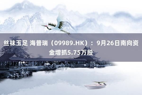 丝袜玉足 海普瑞（09989.HK）：9月26日南向资金增抓5.75万股