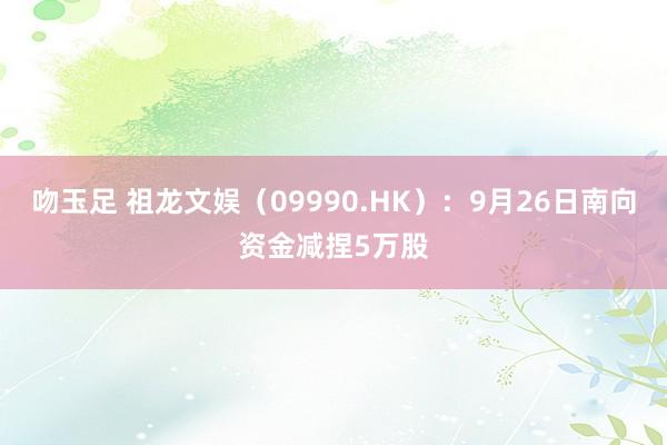 吻玉足 祖龙文娱（09990.HK）：9月26日南向资金减捏5万股