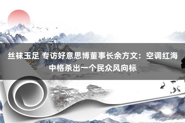 丝袜玉足 专访好意思博董事长余方文：空调红海中格杀出一个民众风向标