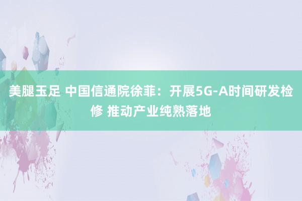 美腿玉足 中国信通院徐菲：开展5G-A时间研发检修 推动产业纯熟落地