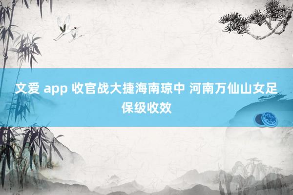 文爱 app 收官战大捷海南琼中 河南万仙山女足保级收效